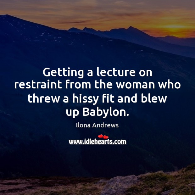 Getting a lecture on restraint from the woman who threw a hissy fit and blew up Babylon. 