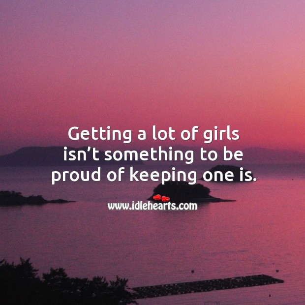 Getting a lot of girls isn’t something to be proud of keeping one is. 