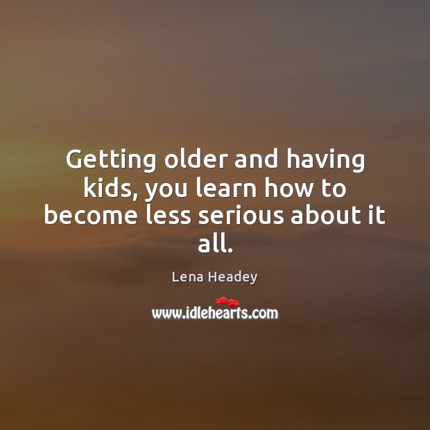 Getting older and having kids, you learn how to become less serious about it all. Lena Headey Picture Quote