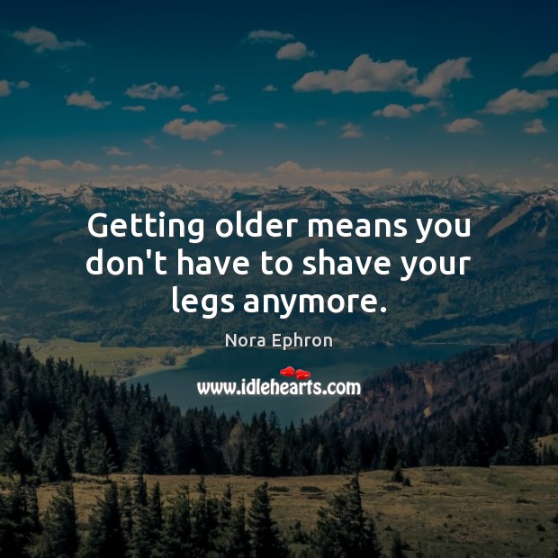 Getting older means you don’t have to shave your legs anymore. Nora Ephron Picture Quote