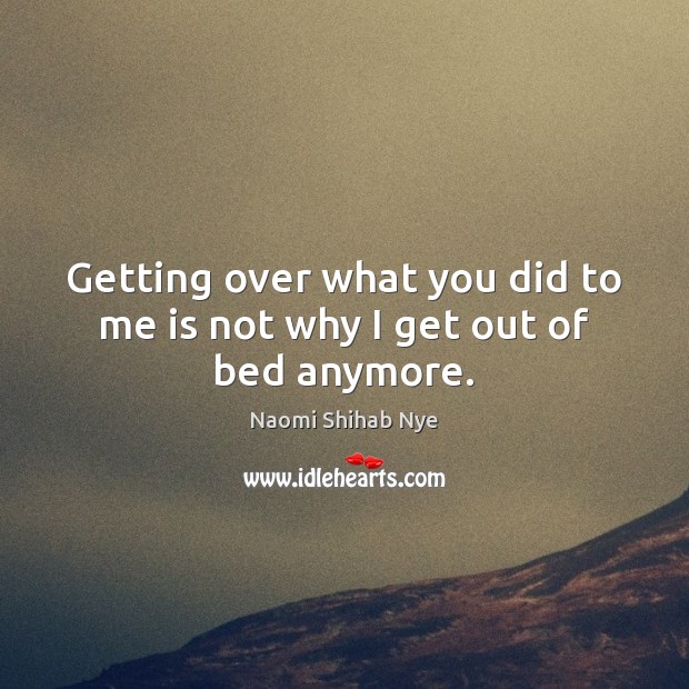 Getting over what you did to me is not why I get out of bed anymore. Naomi Shihab Nye Picture Quote