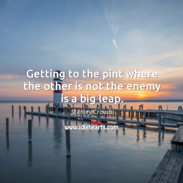 Getting to the pint where the other is not the enemy is a big leap. Image