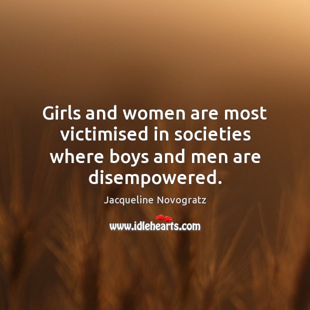 Girls and women are most victimised in societies where boys and men are disempowered. Jacqueline Novogratz Picture Quote