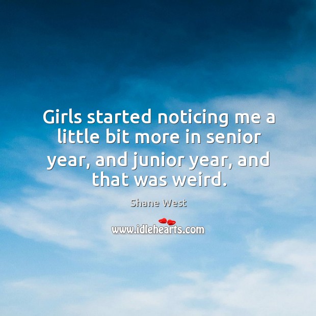 Girls started noticing me a little bit more in senior year, and junior year, and that was weird. Shane West Picture Quote