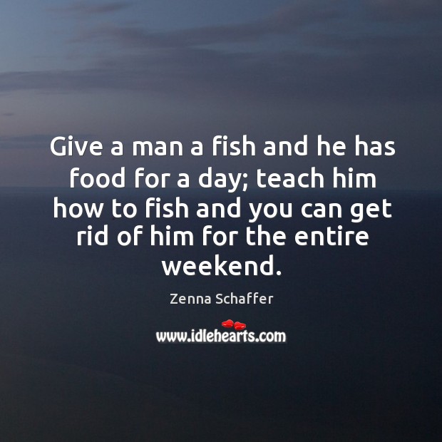 Give a man a fish and he has food for a day; teach him how to fish and you can get rid of him for the entire weekend. Zenna Schaffer Picture Quote