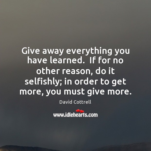 Give away everything you have learned.  If for no other reason, do David Cottrell Picture Quote