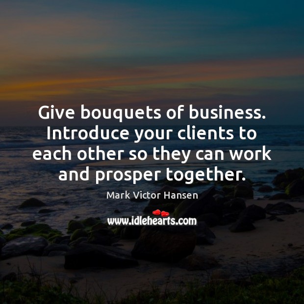 Give bouquets of business. Introduce your clients to each other so they Mark Victor Hansen Picture Quote