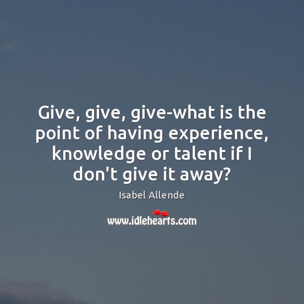 Give, give, give-what is the point of having experience, knowledge or talent Isabel Allende Picture Quote