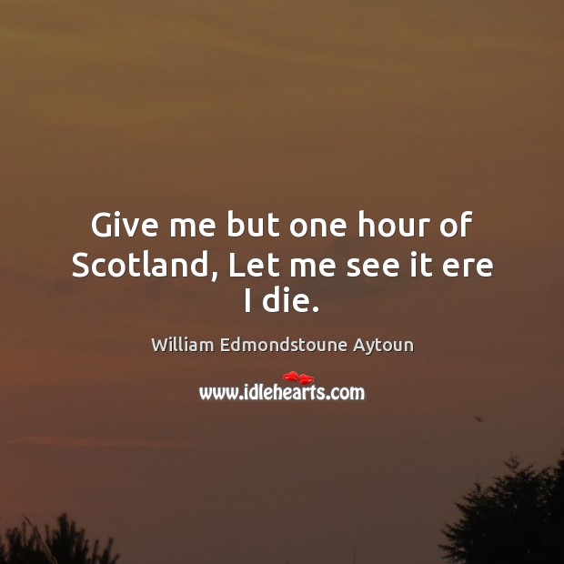 Give me but one hour of Scotland, Let me see it ere I die. William Edmondstoune Aytoun Picture Quote