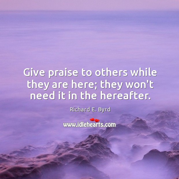 Give praise to others while they are here; they won’t need it in the hereafter. Richard E. Byrd Picture Quote