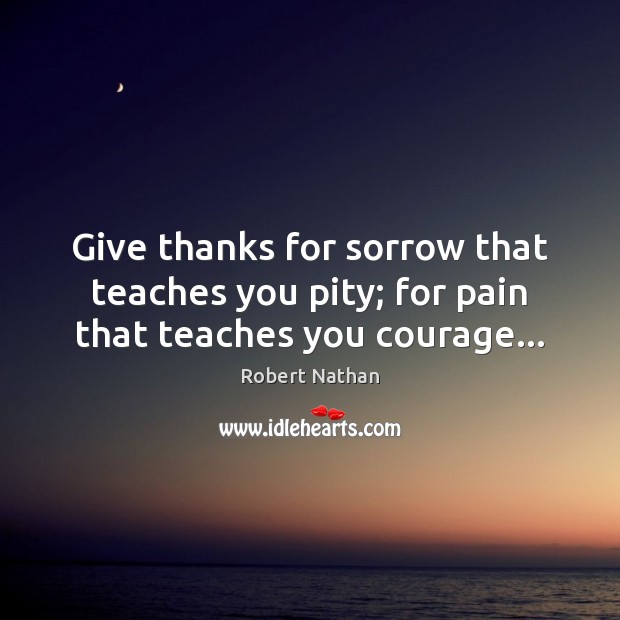 Give thanks for sorrow that teaches you pity; for pain that teaches you courage… Image
