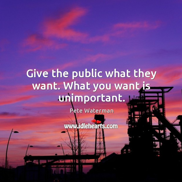 Give the public what they want. What you want is unimportant. Pete Waterman Picture Quote