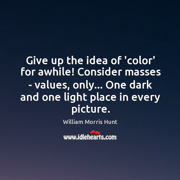 Give up the idea of ‘color’ for awhile! Consider masses – values, William Morris Hunt Picture Quote