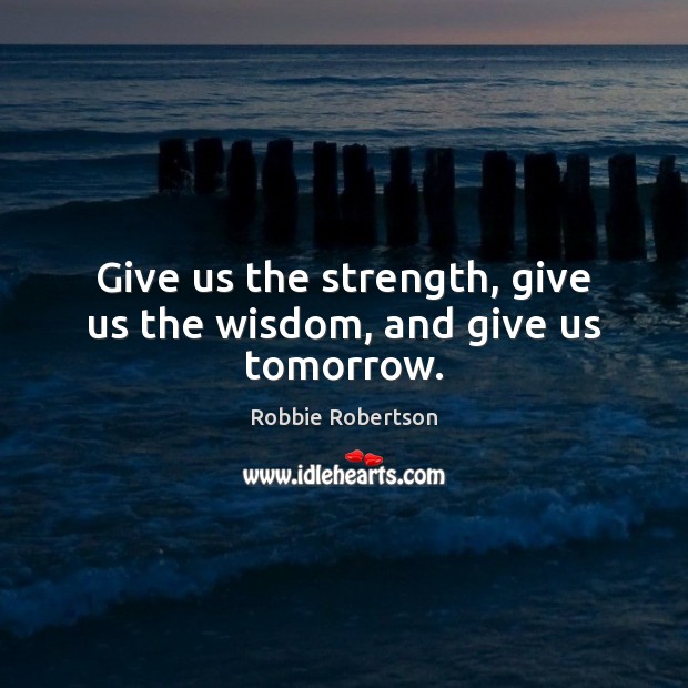 Give us the strength, give us the wisdom, and give us tomorrow. Robbie Robertson Picture Quote