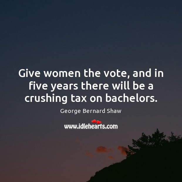 Give women the vote, and in five years there will be a crushing tax on bachelors. George Bernard Shaw Picture Quote