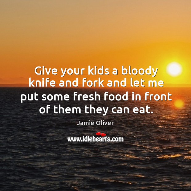 Give your kids a bloody knife and fork and let me put some fresh food in front of them they can eat. Image