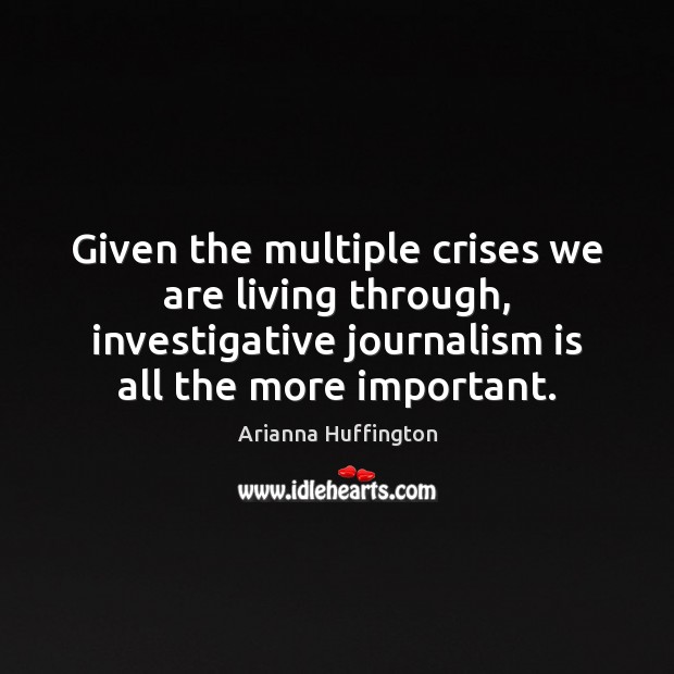 Given the multiple crises we are living through, investigative journalism is all Arianna Huffington Picture Quote