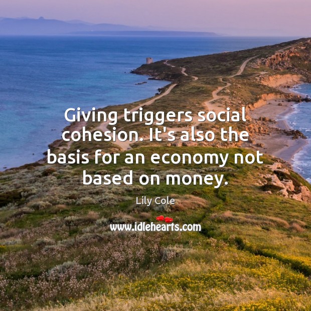 Giving triggers social cohesion. It’s also the basis for an economy not based on money. Lily Cole Picture Quote