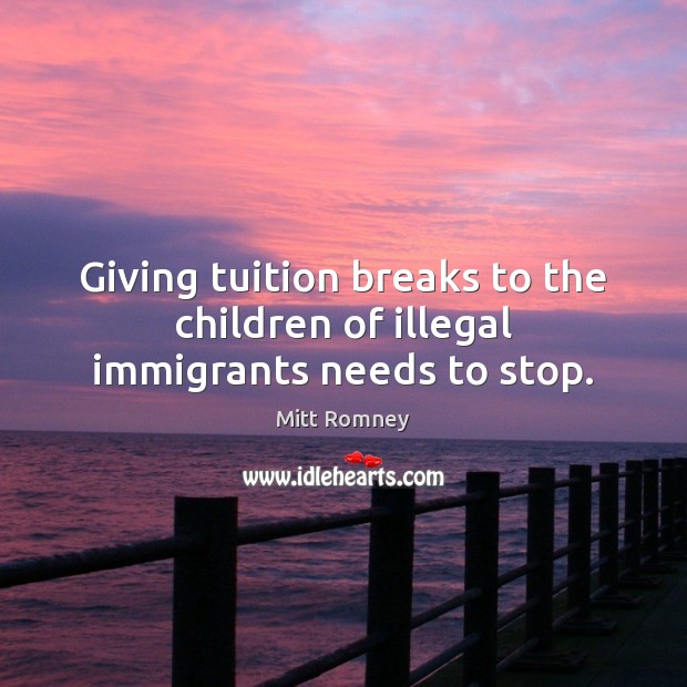 Giving tuition breaks to the children of illegal immigrants needs to stop. Mitt Romney Picture Quote