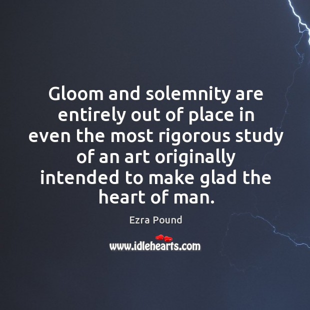 Gloom and solemnity are entirely out of place in even the most rigorous study of an art originally intended to make glad the heart of man. Ezra Pound Picture Quote