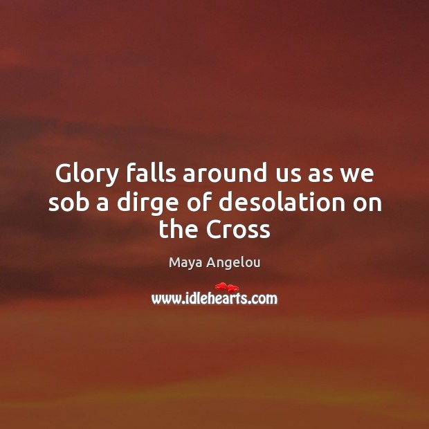 Glory falls around us as we sob a dirge of desolation on the Cross Maya Angelou Picture Quote