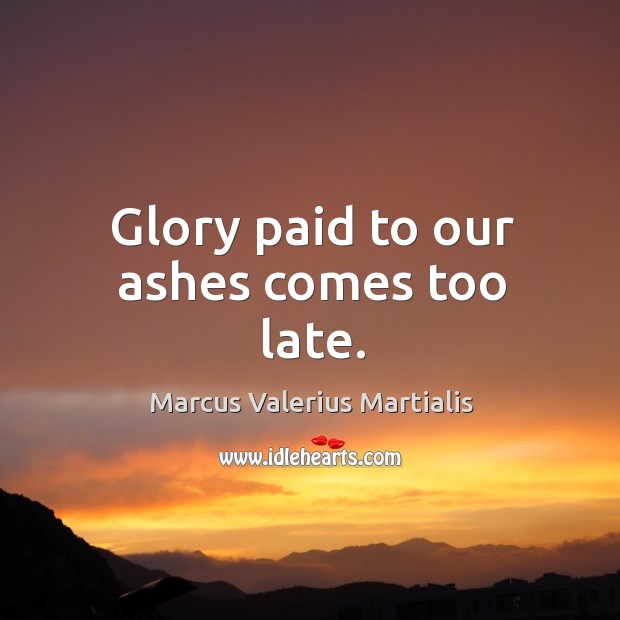 Glory paid to our ashes comes too late. Image
