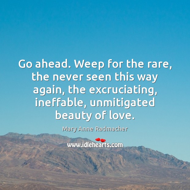 Go ahead. Weep for the rare, the never seen this way again, Mary Anne Radmacher Picture Quote