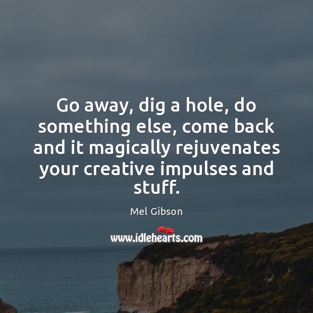 Go away, dig a hole, do something else, come back and it Mel Gibson Picture Quote