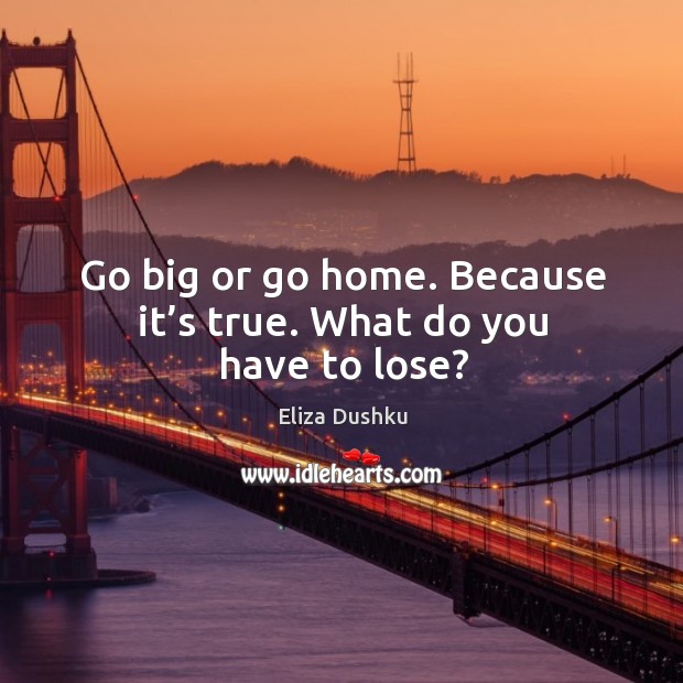 Go big or go home. Because it’s true. What do you have to lose? Image