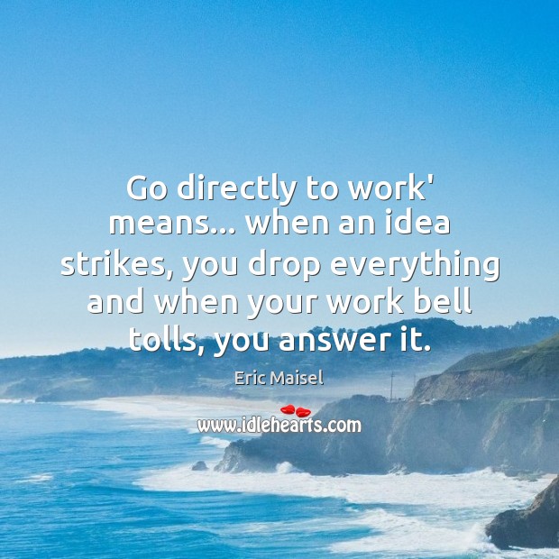 Go directly to work’ means… when an idea strikes, you drop everything Eric Maisel Picture Quote