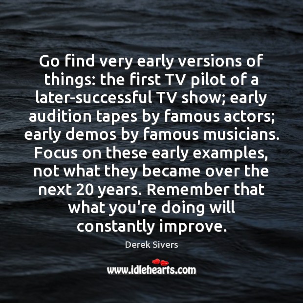 Go find very early versions of things: the first TV pilot of Derek Sivers Picture Quote