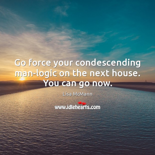 Go force your condescending man-logic on the next house. You can go now. Image