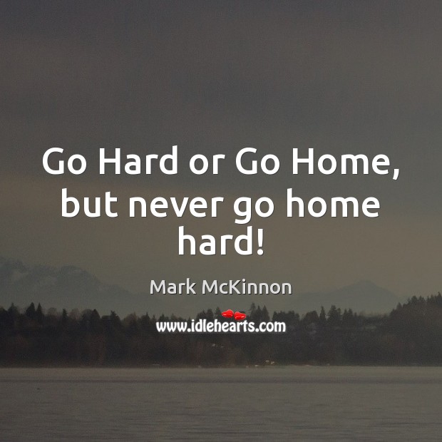 Go Hard or Go Home, but never go home hard! Mark McKinnon Picture Quote
