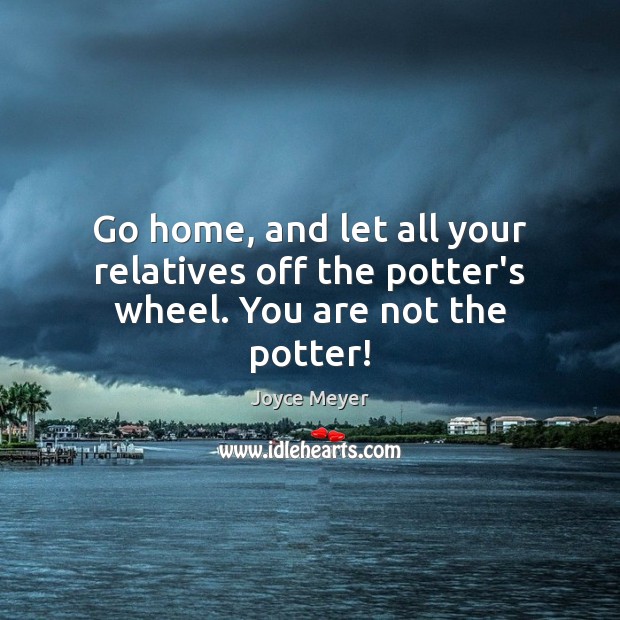 Go home, and let all your relatives off the potter’s wheel. You are not the potter! Image