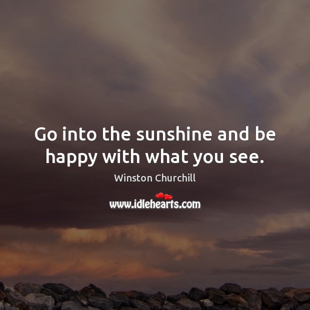 Go into the sunshine and be happy with what you see. Winston Churchill Picture Quote