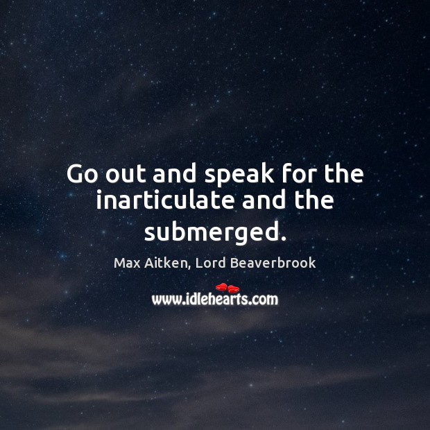 Go out and speak for the inarticulate and the submerged. Max Aitken, Lord Beaverbrook Picture Quote