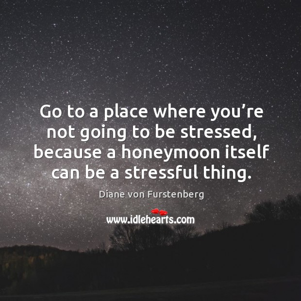 Go to a place where you’re not going to be stressed, because a honeymoon itself can be a stressful thing. Diane von Furstenberg Picture Quote