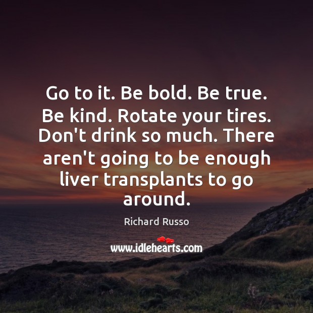Go to it. Be bold. Be true. Be kind. Rotate your tires. Richard Russo Picture Quote