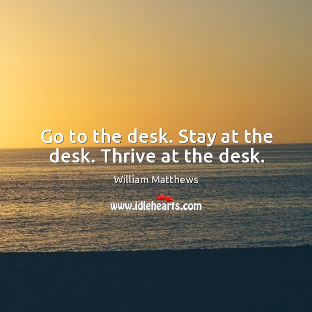 Go to the desk. Stay at the desk. Thrive at the desk. William Matthews Picture Quote