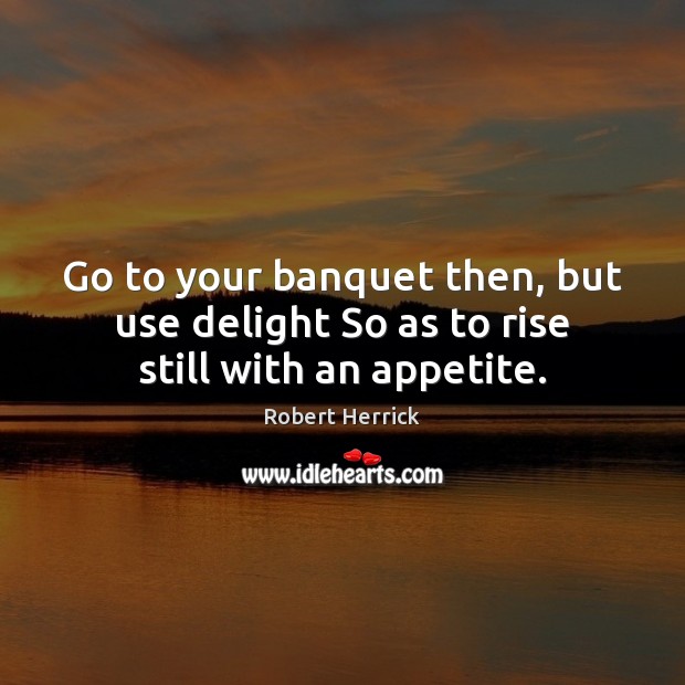 Go to your banquet then, but use delight So as to rise still with an appetite. Robert Herrick Picture Quote