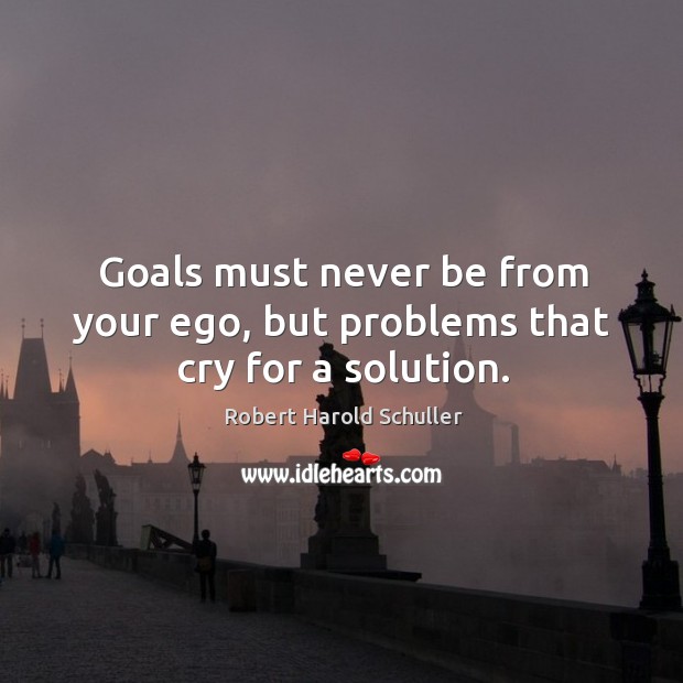 Goals must never be from your ego, but problems that cry for a solution. Robert Harold Schuller Picture Quote