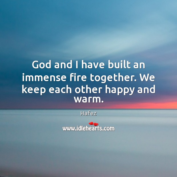 God and I have built an immense fire together. We keep each other happy and warm. Hafez Picture Quote