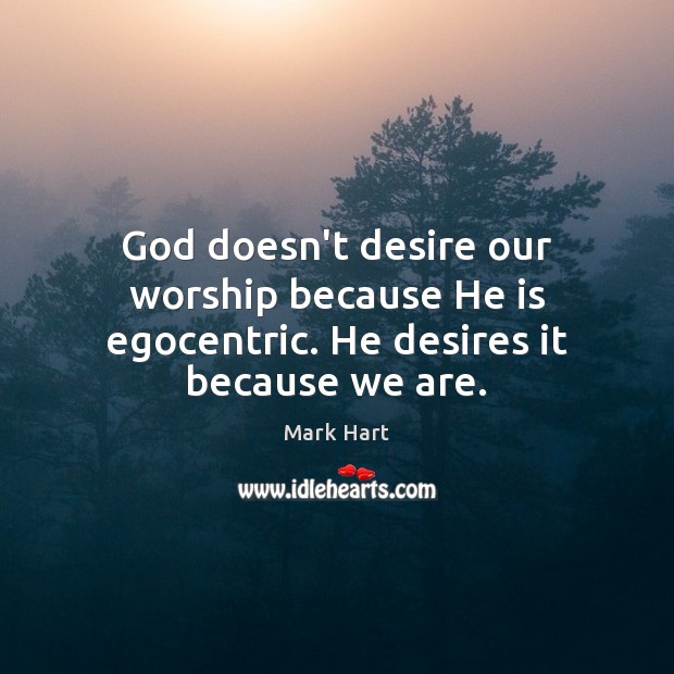 God doesn’t desire our worship because He is egocentric. He desires it because we are. Mark Hart Picture Quote