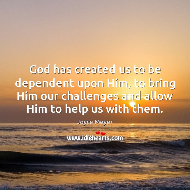 God has created us to be dependent upon Him, to bring Him Image