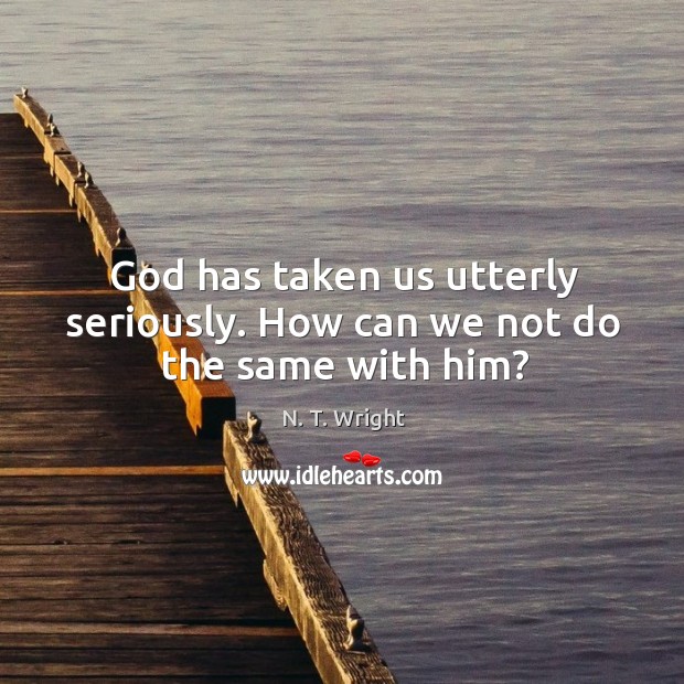 God has taken us utterly seriously. How can we not do the same with him? N. T. Wright Picture Quote