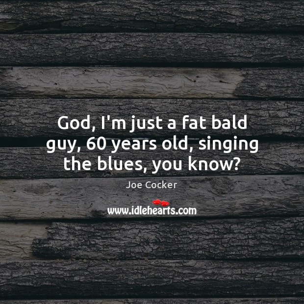 God, I’m just a fat bald guy, 60 years old, singing the blues, you know? Joe Cocker Picture Quote