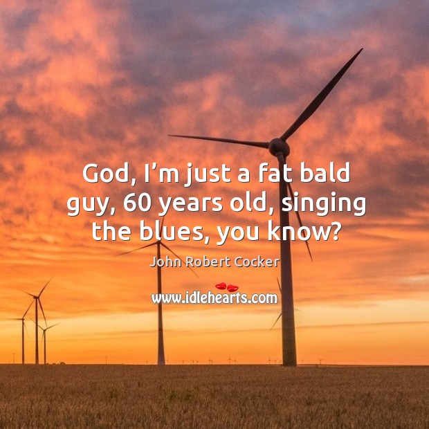 God, I’m just a fat bald guy, 60 years old, singing the blues, you know? John Robert Cocker Picture Quote