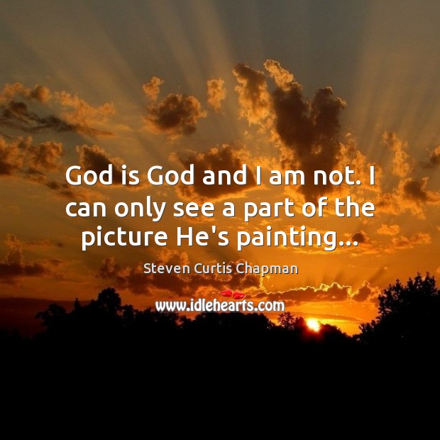 God is God and I am not. I can only see a part of the picture He’s painting… Steven Curtis Chapman Picture Quote