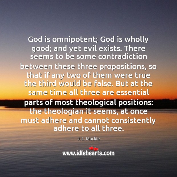 God is omnipotent; God is wholly good; and yet evil exists. There J. L. Mackie Picture Quote
