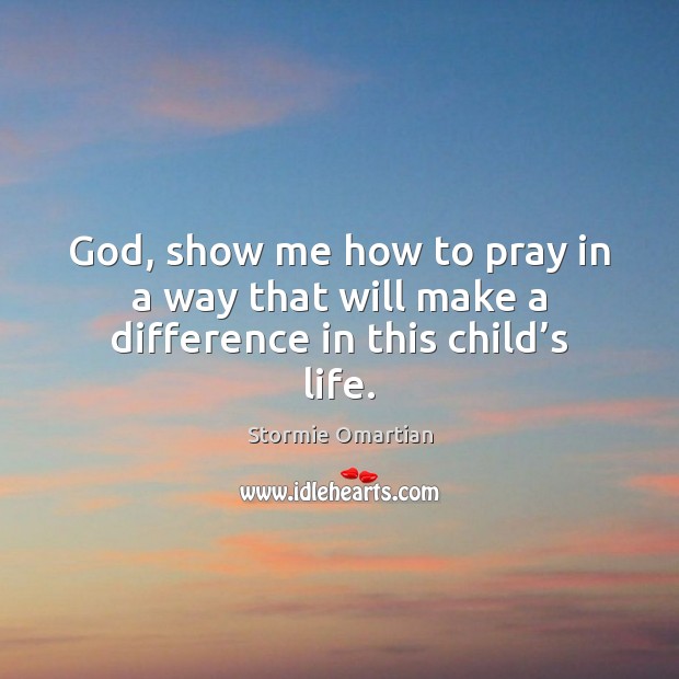God, show me how to pray in a way that will make a difference in this child’s life. Stormie Omartian Picture Quote